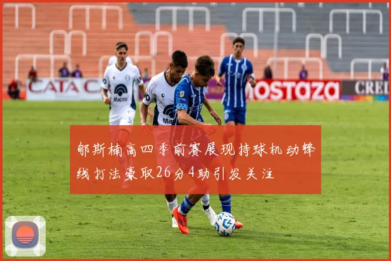郇斯楠高四季前赛展现持球机动锋线打法豪取26分4助引发关注