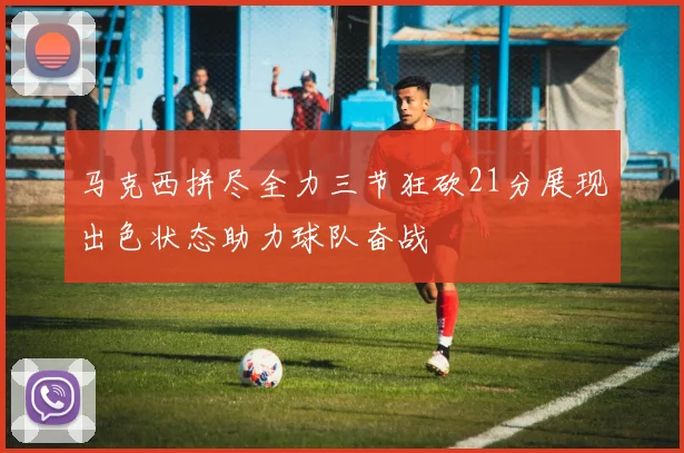 马克西拼尽全力三节狂砍21分展现出色状态助力球队奋战