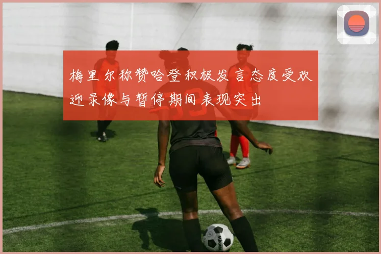 梅里尔称赞哈登积极发言态度受欢迎录像与暂停期间表现突出