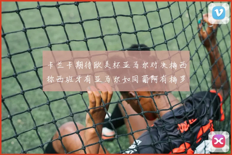 卡兰卡期待欧美杯亚马尔对决梅西称西班牙有亚马尔如同葡阿有梅罗