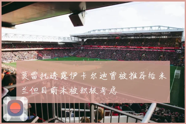 莫雷托透露伊卡尔迪曾被推荐给米兰但目前未被积极考虑