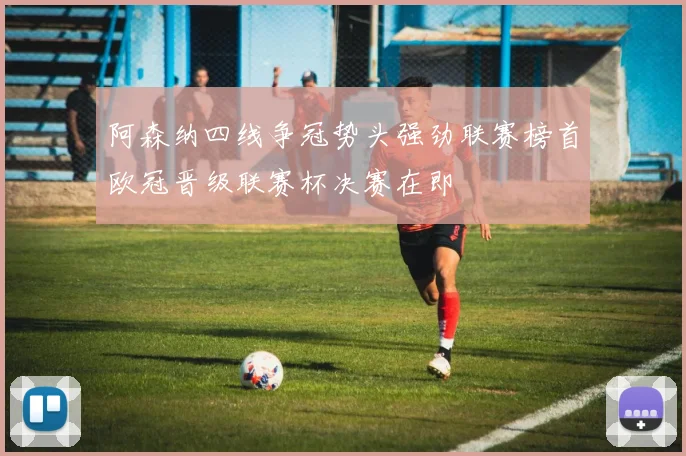 阿森纳四线争冠势头强劲联赛榜首欧冠晋级联赛杯决赛在即