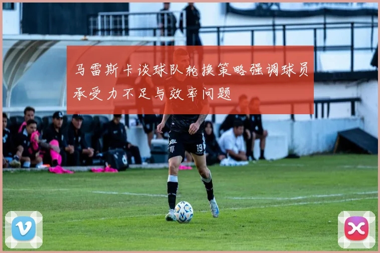 马雷斯卡谈球队轮换策略强调球员承受力不足与效率问题