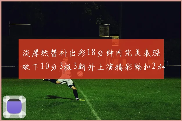 淡厚然替补出彩18分钟内完美表现砍下10分3板3断并上演精彩隔扣2加1