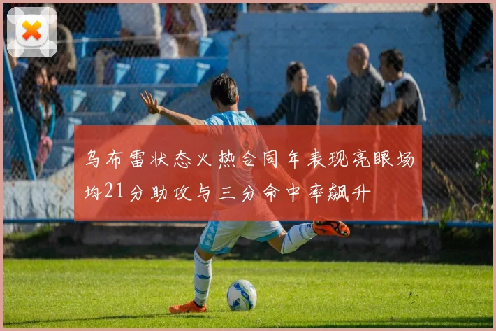 乌布雷状态火热合同年表现亮眼场均21分助攻与三分命中率飙升