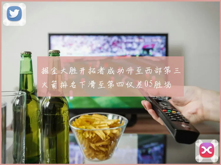 掘金大胜开拓者成功升至西部第三火箭排名下滑至第四仅差05胜场