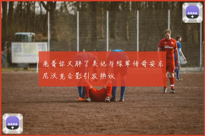 老哥你又胖了美记与绿军传奇安东尼沃克合影引发热议
