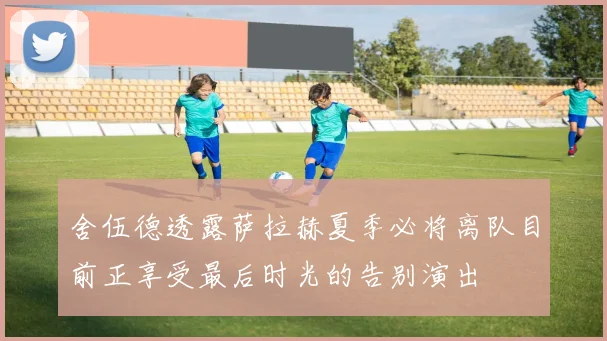 舍伍德透露萨拉赫夏季必将离队目前正享受最后时光的告别演出