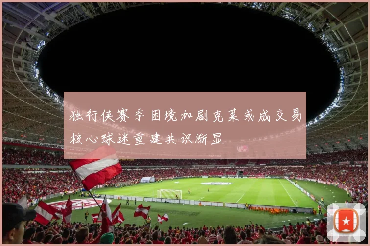 独行侠赛季困境加剧克莱或成交易核心球迷重建共识渐显