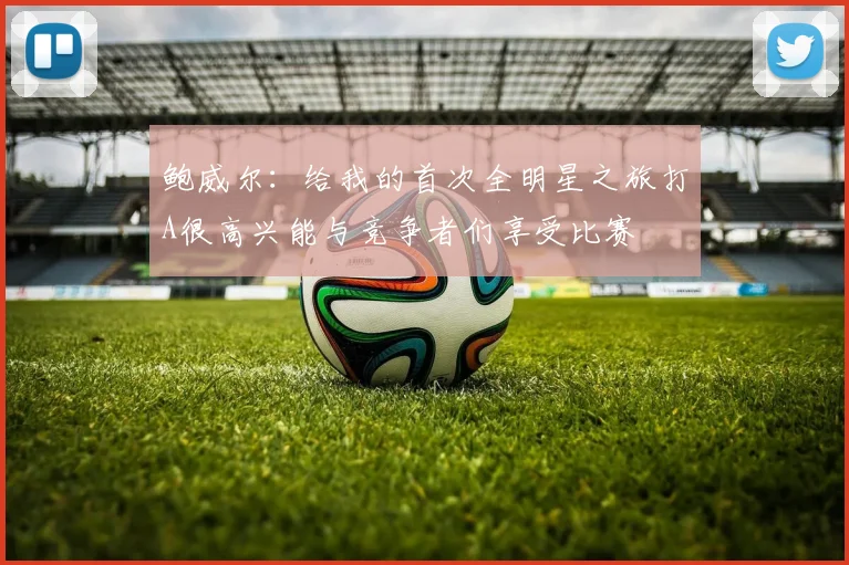 鲍威尔：给我的首次全明星之旅打A很高兴能与竞争者们享受比赛