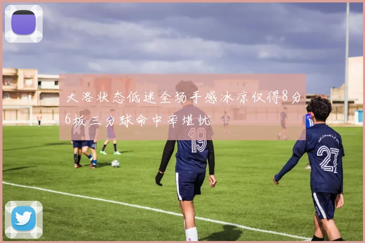 大洛状态低迷全场手感冰凉仅得8分6板三分球命中率堪忧