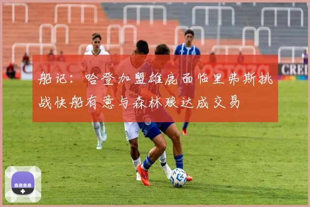 船记：哈登加盟雄鹿面临里弗斯挑战快船有意与森林狼达成交易