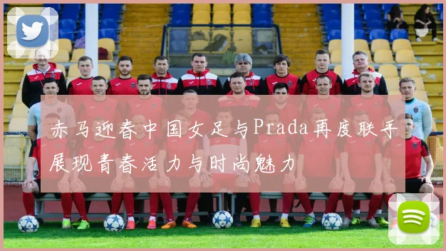 赤马迎春中国女足与Prada再度联手展现青春活力与时尚魅力