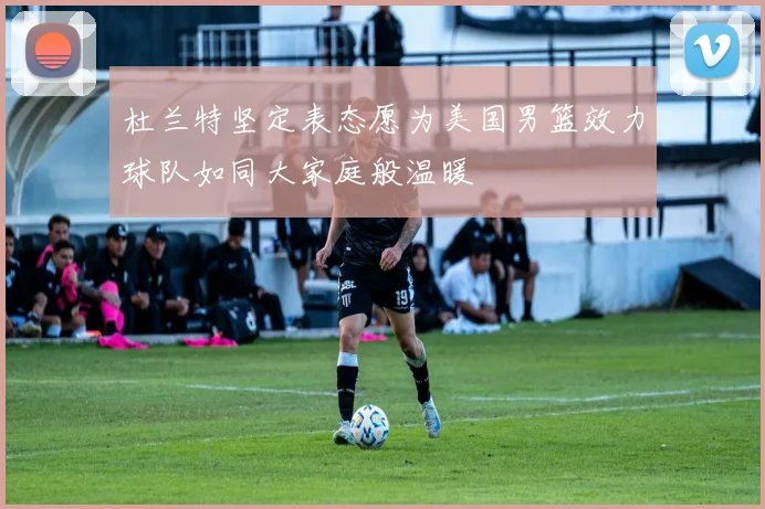 杜兰特坚定表态愿为美国男篮效力球队如同大家庭般温暖