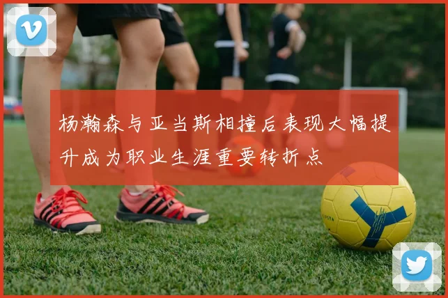 杨瀚森与亚当斯相撞后表现大幅提升成为职业生涯重要转折点