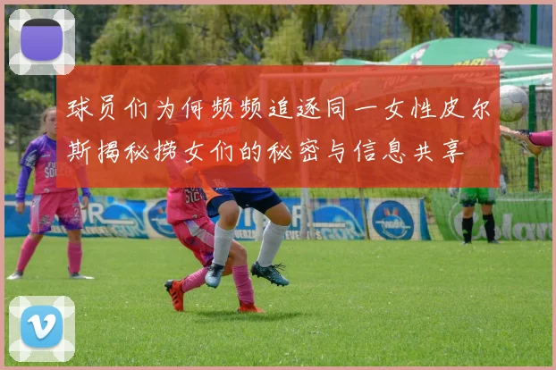 球员们为何频频追逐同一女性皮尔斯揭秘捞女们的秘密与信息共享