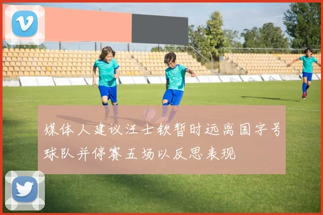 媒体人建议汪士钦暂时远离国字号球队并停赛五场以反思表现