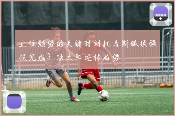 止住颓势的关键时刻托马斯弧顶强投完成31助太阳逆转局势