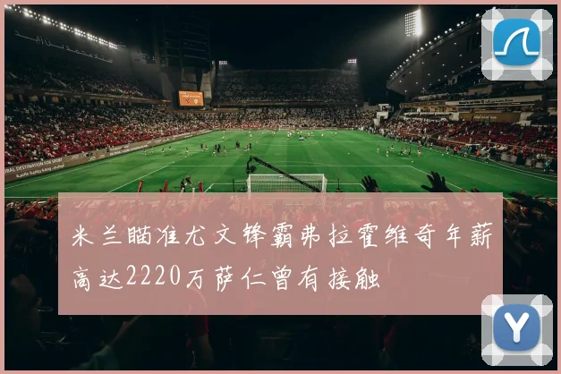 米兰瞄准尤文锋霸弗拉霍维奇年薪高达2220万萨仁曾有接触