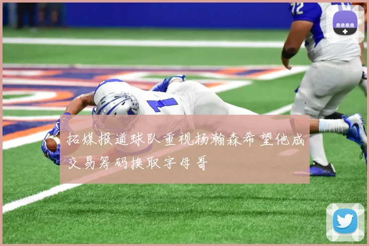拓媒报道球队重视杨瀚森希望他成交易筹码换取字母哥