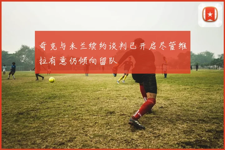 奇克与米兰续约谈判已开启尽管维拉有意仍倾向留队