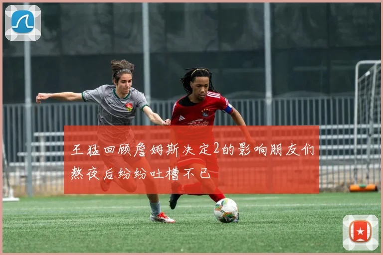 王猛回顾詹姆斯决定2的影响朋友们熬夜后纷纷吐槽不已