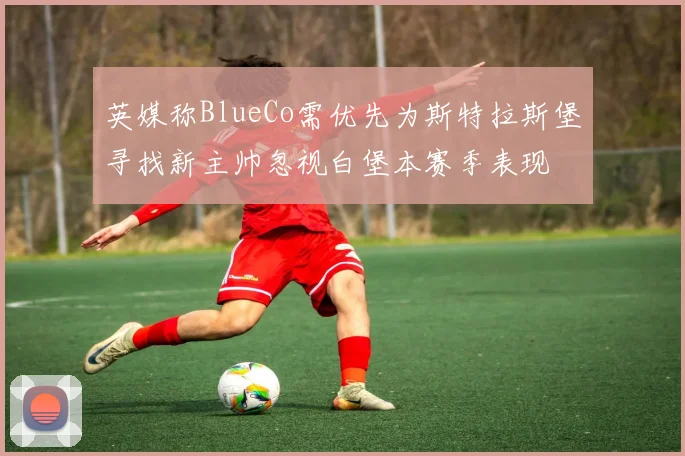 英媒称BlueCo需优先为斯特拉斯堡寻找新主帅忽视白堡本赛季表现