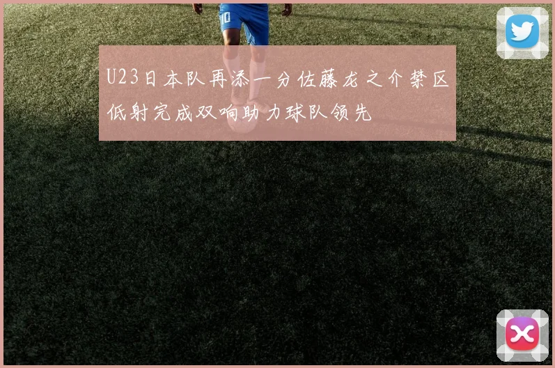 U23日本队再添一分佐藤龙之介禁区低射完成双响助力球队领先