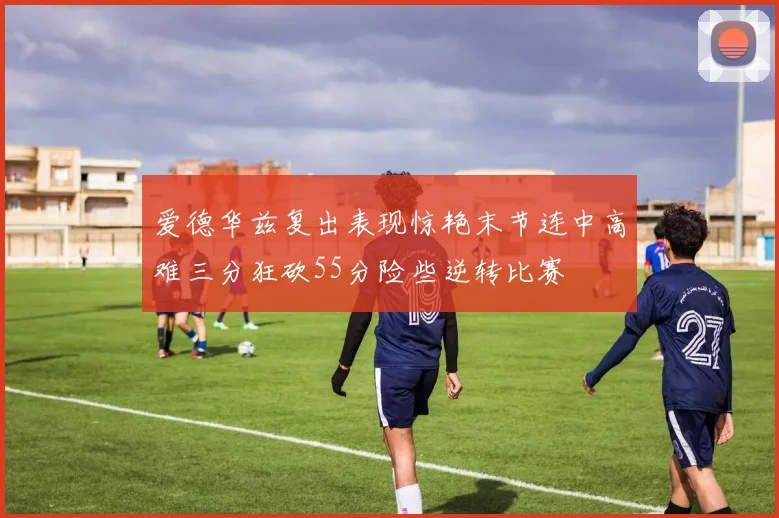 爱德华兹复出表现惊艳末节连中高难三分狂砍55分险些逆转比赛
