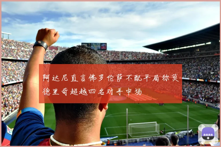 阿达尼直言佛罗伦萨不配平局称莫德里奇超越四名对手中场