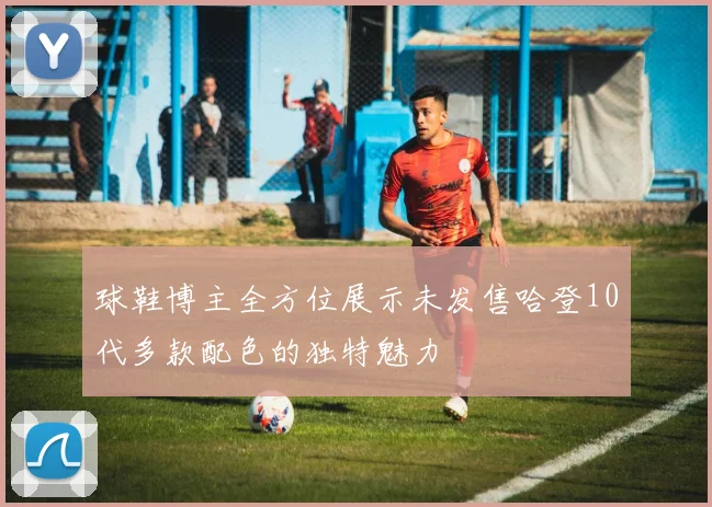 球鞋博主全方位展示未发售哈登10代多款配色的独特魅力