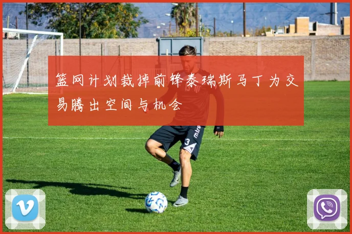 篮网计划裁掉前锋泰瑞斯马丁为交易腾出空间与机会