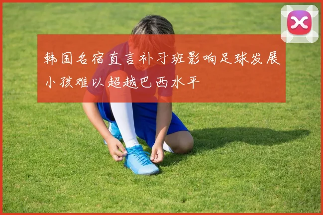 韩国名宿直言补习班影响足球发展小孩难以超越巴西水平