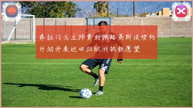 弗拉门戈主帅费利佩路易斯谈续约计划并表达回归欧洲执教愿望