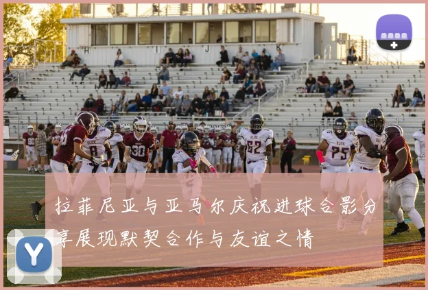 拉菲尼亚与亚马尔庆祝进球合影分享展现默契合作与友谊之情