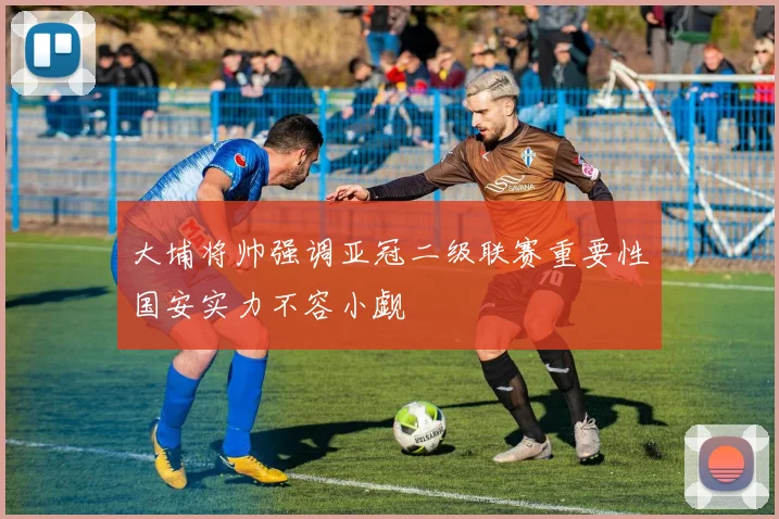大埔将帅强调亚冠二级联赛重要性国安实力不容小觑