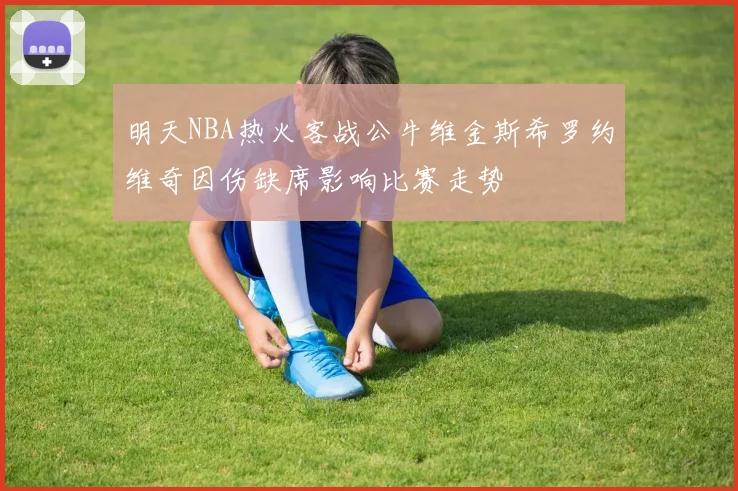 明天NBA热火客战公牛维金斯希罗约维奇因伤缺席影响比赛走势