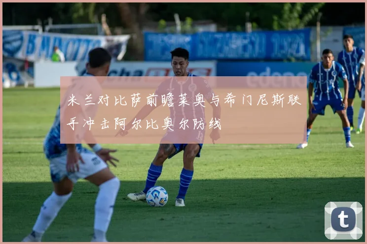 米兰对比萨前瞻莱奥与希门尼斯联手冲击阿尔比奥尔防线