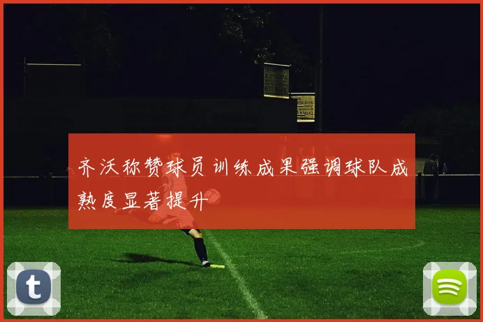 齐沃称赞球员训练成果强调球队成熟度显著提升