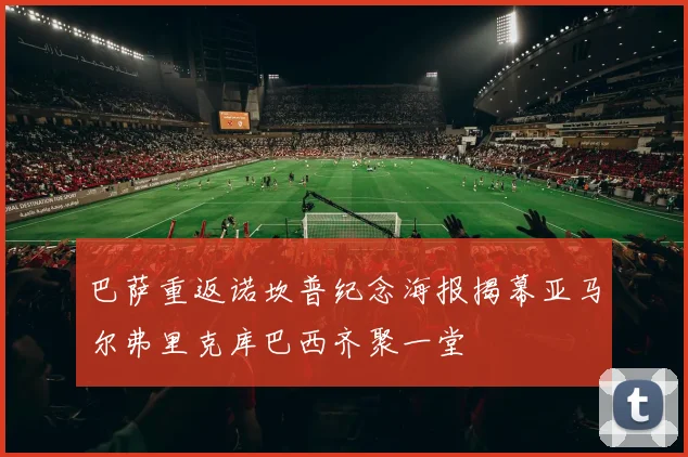 巴萨重返诺坎普纪念海报揭幕亚马尔弗里克库巴西齐聚一堂