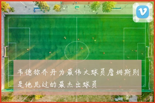 韦德称乔丹为最伟大球员詹姆斯则是他见过的最杰出球员