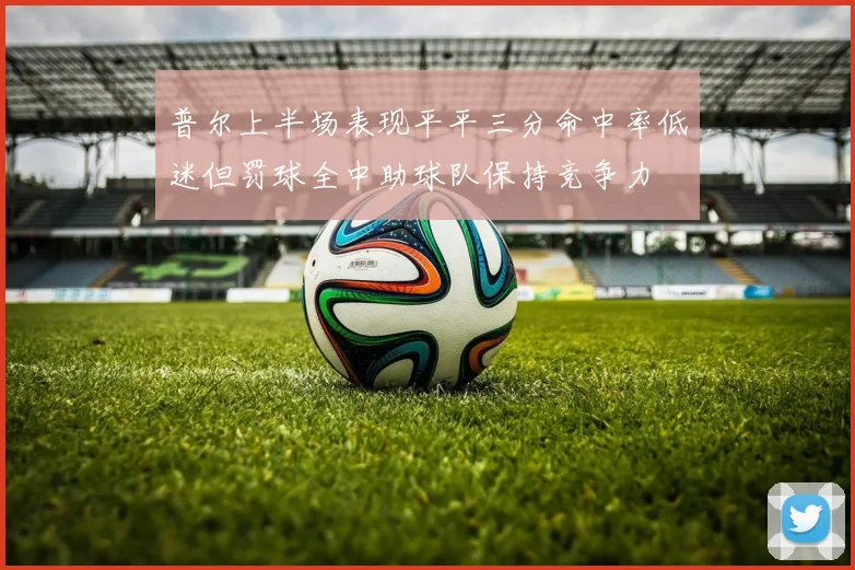普尔上半场表现平平三分命中率低迷但罚球全中助球队保持竞争力