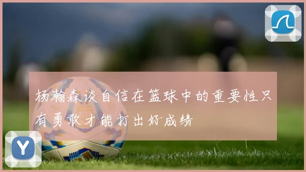 杨瀚森谈自信在篮球中的重要性只有勇敢才能打出好成绩