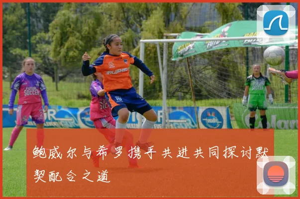 鲍威尔与希罗携手共进共同探讨默契配合之道