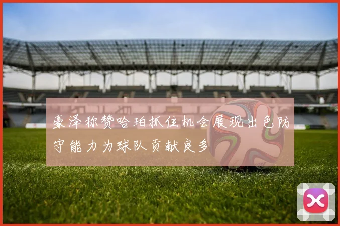 豪泽称赞哈珀抓住机会展现出色防守能力为球队贡献良多